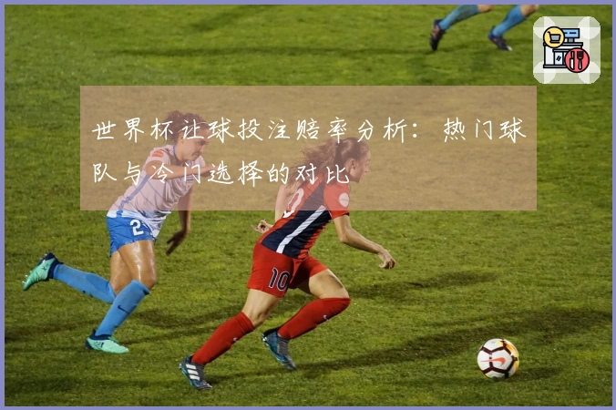 世界杯让球投注赔率分析：热门球队与冷门选择的对比